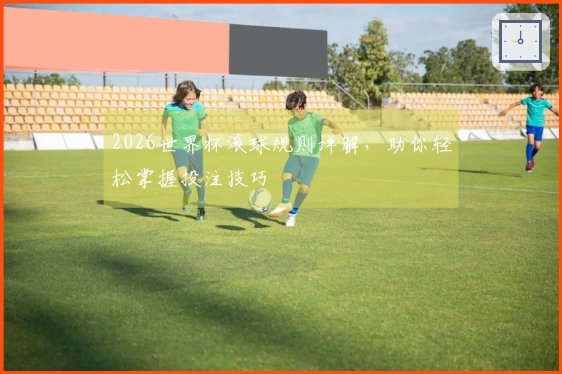 2026世界杯滚球规则详解，助你轻松掌握投注技巧